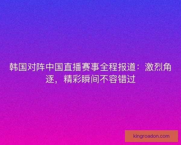 韩国对阵中国直播赛事全程报道：激烈角逐，精彩瞬间不容错过