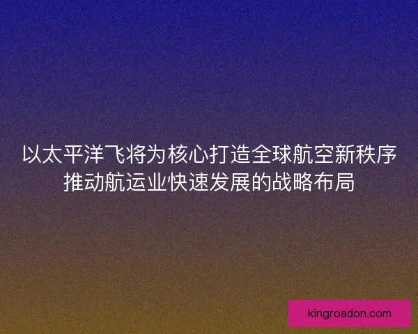 以太平洋飞将为核心打造全球航空新秩序推动航运业快速发展的战略布局
