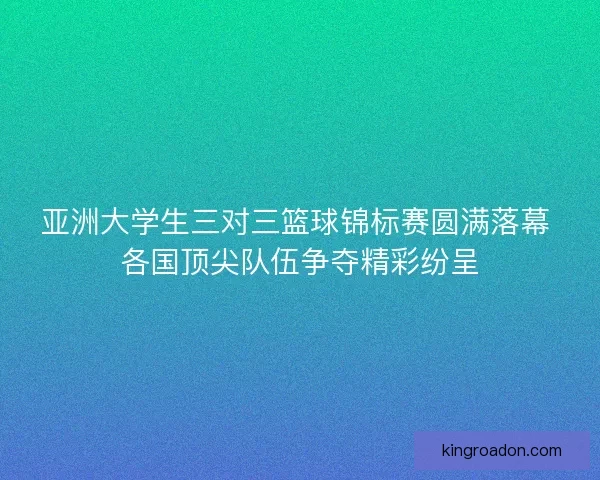 亚洲大学生三对三篮球锦标赛圆满落幕 各国顶尖队伍争夺精彩纷呈