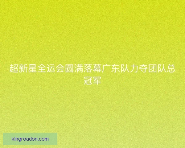 超新星全运会圆满落幕广东队力夺团队总冠军