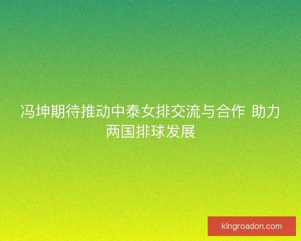 冯坤期待推动中泰女排交流与合作 助力两国排球发展