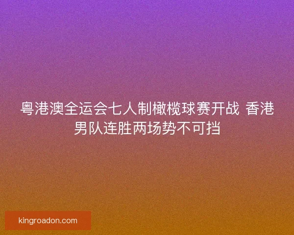 粤港澳全运会七人制橄榄球赛开战 香港男队连胜两场势不可挡