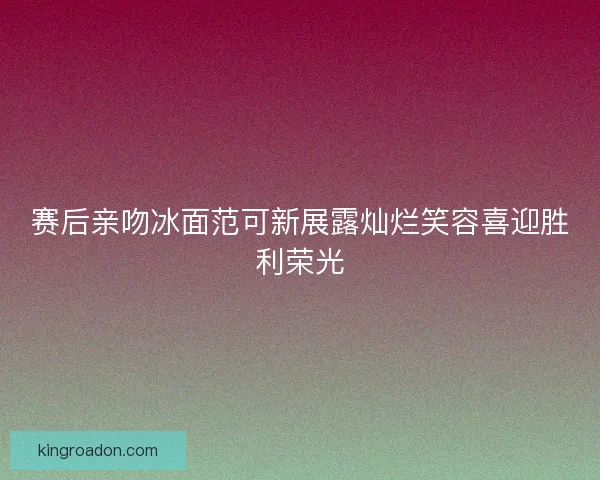 赛后亲吻冰面范可新展露灿烂笑容喜迎胜利荣光