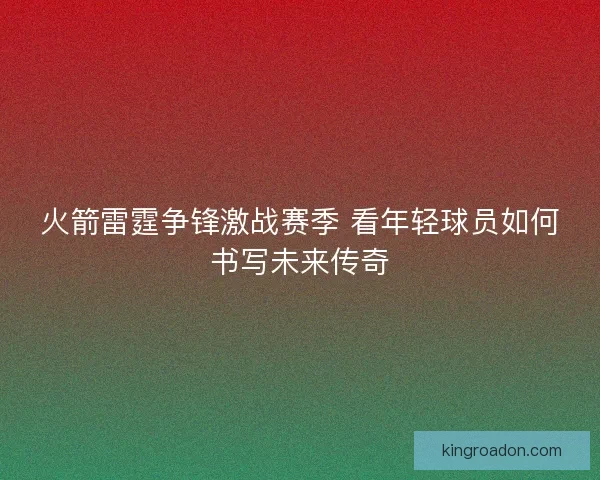 火箭雷霆争锋激战赛季 看年轻球员如何书写未来传奇