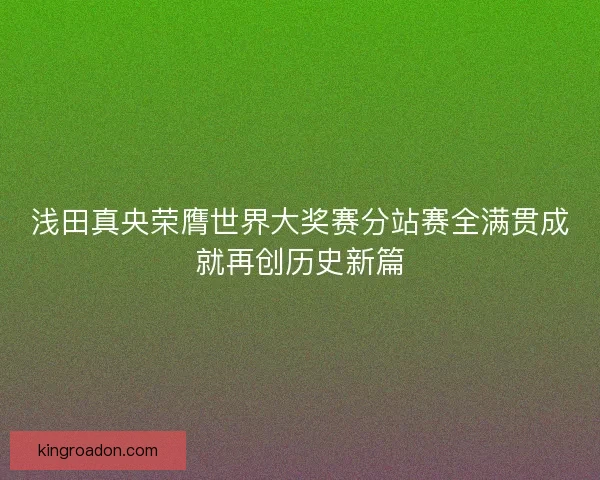 浅田真央荣膺世界大奖赛分站赛全满贯成就再创历史新篇