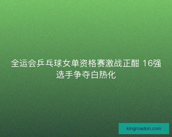 全运会乒乓球女单资格赛激战正酣 16强选手争夺白热化