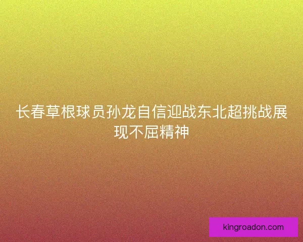 长春草根球员孙龙自信迎战东北超挑战展现不屈精神