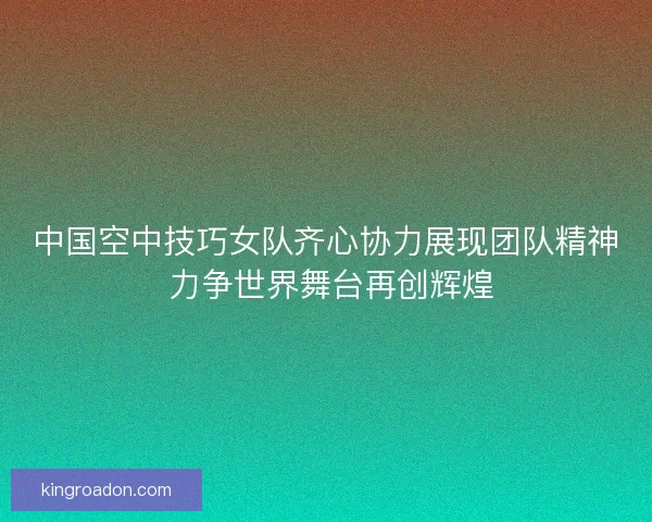中国空中技巧女队齐心协力展现团队精神 力争世界舞台再创辉煌