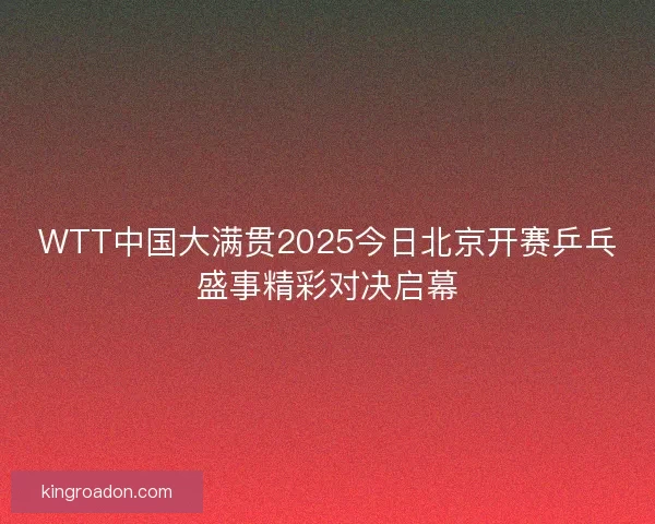 WTT中国大满贯2025今日北京开赛乒乓盛事精彩对决启幕