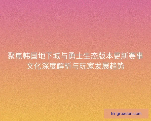 聚焦韩国地下城与勇士生态版本更新赛事文化深度解析与玩家发展趋势