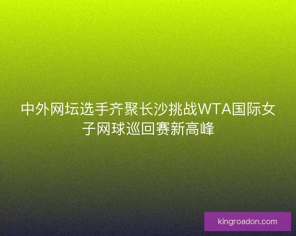 中外网坛选手齐聚长沙挑战WTA国际女子网球巡回赛新高峰